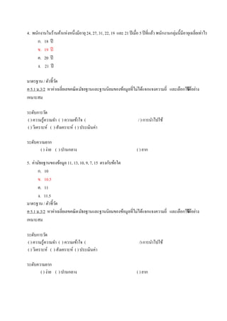 4. พนักงานในร้านค้าแห่งหนึ่งมีอายุ24, 27, 31, 22, 19 และ 21 ปีเมื่อ 5 ปีที่แล้ว พนักงานกลุ่มนี้มีอายุเฉลี่ยเท่าไร
ก. 18 ปี
ข. 19 ปี
ค. 20 ปี
ง. 21 ปี
มาตรฐาน / ตัวชี้วัด
ค 5.1 ม.3/2 หาค่าเฉลี่ยเลขคณิตมัธยฐานและฐานนิยมของข้อมูลที่ไม่ได้แจกแจงความถี่ และเลือกใช้ได้อย่าง
เหมาะสม
ระดับการวัด
( ) ความรู้ความจา ( ) ความเข้าใจ ( / ) การนาไปใช้
( ) วิเคราะห์ ( ) สังเคราะห์ ( ) ประเมินค่า
ระดับความยาก
( ) ง่าย ( ) ปานกลาง ( ) ยาก
5. ค่ามัธยฐานของข้อมูล 11, 13, 10, 9, 7, 15 ตรงกับข้อใด
ก. 10
ข. 10.5
ค. 11
ง. 11.5
มาตรฐาน / ตัวชี้วัด
ค 5.1 ม.3/2 หาค่าเฉลี่ยเลขคณิตมัธยฐานและฐานนิยมของข้อมูลที่ไม่ได้แจกแจงความถี่ และเลือกใช้ได้อย่าง
เหมาะสม
ระดับการวัด
( ) ความรู้ความจา ( ) ความเข้าใจ ( /) การนาไปใช้
( ) วิเคราะห์ ( ) สังเคราะห์ ( ) ประเมินค่า
ระดับความยาก
( ) ง่าย ( ) ปานกลาง ( ) ยาก
 