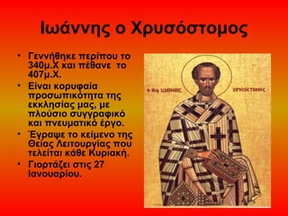 Ιωάννης ο Χρυσόστομος
• Γεννήθηκε περίπου το
340μ.Χ και πέθανε το
407μ.Χ.
• Είναι κορυφαία
προσωπικότητα της
εκκλησίας μας, με
πλούσιο συγγραφικό
και πνευματικό έργο.
• Έγραψε το κείμενο της
Θείας Λειτουργίας που
τελείται κάθε Κυριακή.
• Γιορτάζει στις 27
Ιανουαρίου.

 