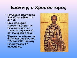 Ιωάννης ο Χρυσόστομος
• Γεννήθηκε περίπου το
340 μΧ και πέθανε το
407 μΧ.
• Είναι κορυφαία
προσωπικότητα της
Εκκλησίας μας, με
πλούσιο συγγραφικό
και πνευματικό έργο.
• Έγραψε το κείμενο της
Θείας Λειτουργίας που
τελείται κάθε Κυριακή.
• Γιορτάζει στις 27
Ιανουαρίου.

 