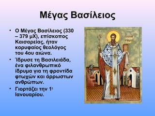 Μέγας Βασίλειος
• Ο Μέγας Βασίλειος (330
– 379 μΧ), επίσκοπος
Καισαρείας, ήταν
κορυφαίος θεολόγος
του 4ου αιώνα.
• Ίδρυσε τη Βασιλειάδα,
ένα φιλανθρωπικό
ίδρυμα για τη φροντίδα
φτωχών και άρρωστων
ανθρώπων.
• Γιορτάζει την 1η
Ιανουαρίου.

 