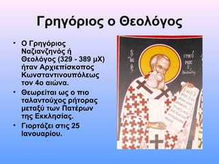 Γρηγόριος ο Θεολόγος
• Ο Γρηγόριος
Ναζιανζηνός ή
Θεολόγος (329 - 389 μΧ)
ήταν Αρχιεπίσκοπος
Κωνσταντινουπόλεως
τον 4ο αιώνα.
• Θεωρείται ως ο πιο
ταλαντούχος ρήτορας
μεταξύ των Πατέρων
της Εκκλησίας.
• Γιορτάζει στις 25
Ιανουαρίου.

 