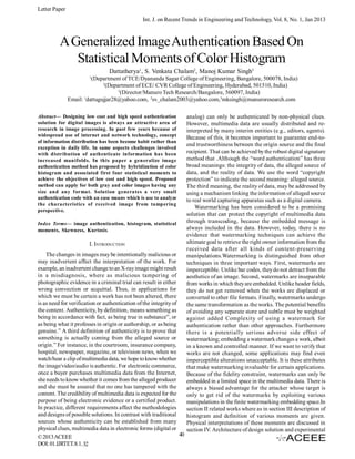 Letter Paper
Int. J. on Recent Trends in Engineering and Technology, Vol. 8, No. 1, Jan 2013

A Generalized Image Authentication Based On
Statistical Moments of Color Histogram
Dattatherya1, S. Venkata Chalam2, Manoj Kumar Singh3
1

(Department of TCE/Dyananda Sagar College of Engineering, Bangalore, 500078, India)
2
(Department of ECE/ CVR College of Engineering, Hyderabad, 501510, India)
3
(Director/Manuro Tech Research/Bangalore, 560097, India)
1
Email: dattugujjar28@yahoo.com, 2sv_chalam2003@yahoo.com,3mksingh@manuroresearch.com
Abstract— Designing low cost and high speed authentication
solution for digital images is always an attractive area of
research in image processing. In past few years because of
widespread use of internet and network technology, concept
of information distribution has been become habit rather than
exception in daily life. In same aspects challenges involved
with distribution of authenticate information has been
increased manifolds. In this paper a generalize image
authentication method has proposed by hybridization of color
histogram and associated first four statistical moments to
achieve the objectives of low cost and high speed. Proposed
method can apply for both gray and color images having any
size and any format. Solution generates a very small
authentication code with an ease means which is use to analyze
the characteristics of received image from tampering
perspective.
Index Terms— image authentication, histogram, statistical
moments, Skewness, Kurtosis.

I. INTRODUCTION
The changes in images may be intentionally malicious or
may inadvertent affect the interpretation of the work. For
example, an inadvertent change to an X-ray image might result
in a misdiagnosis, where as malicious tampering of
photographic evidence in a criminal trial can result in either
wrong convection or acquittal. Thus, in applications for
which we must be certain a work has not been altered, there
is as need for verification or authentication of the integrity of
the content. Authenticity, by definition, means something as
being in accordance with fact, as being true in substance”, or
as being what it professes in origin or authorship, or as being
genuine.” A third definition of authenticity is to prove that
something is actually coming from the alleged source or
origin.” For instance, in the courtroom, insurance company,
hospital, newspaper, magazine, or television news, when we
watch/hear a clip of multimedia data, we hope to know whether
the image/video/audio is authentic. For electronic commerce,
once a buyer purchases multimedia data from the Internet,
she needs to know whether it comes from the alleged producer
and she must be assured that no one has tampered with the
content. The credibility of multimedia data is expected for the
purpose of being electronic evidence or a certified product.
In practice, different requirements affect the methodologies
and designs of possible solutions. In contrast with traditional
sources whose authenticity can be established from many
physical clues, multimedia data in electronic forms (digital or
40
© 2013 ACEEE
DOI: 01.IJRTET.8.1. 32

analog) can only be authenticated by non-physical clues.
However, multimedia data are usually distributed and reinterpreted by many interim entities (e.g., editors, agents).
Because of this, it becomes important to guarantee end-toend trustworthiness between the origin source and the final
recipient. That can be achieved by the robust digital signature
method that .Although the “word authentication” has three
broad meanings: the integrity of data, the alleged source of
data, and the reality of data. We use the word “copyright
protection” to indicate the second meaning: alleged source.
The third meaning, the reality of data, may be addressed by
using a mechanism linking the information of alleged source
to real world capturing apparatus such as a digital camera.
Watermarking has been considered to be a promising
solution that can protect the copyright of multimedia data
through transcoding, because the embedded message is
always included in the data. However, today, there is no
evidence that watermarking techniques can achieve the
ultimate goal to retrieve the right owner information from the
received data after all kinds of content-preserving
manipulations.Watermarking is distinguished from other
techniques in three important ways. First, watermarks are
imperceptible. Unlike bar codes, they do not detract from the
aesthetics of an image. Second, watermarks are inseparable
from works in which they are embedded. Unlike header fields,
they do not get removed when the works are displaced or
converted to other file formats. Finally, watermarks undergo
the same transformation as the works. The potential benefits
of avoiding any separate store and subtle must be weighted
against added Complexity of using a watermark for
authentication rather than other approaches. Furthermore
there is a potentially serious adverse side effect of
watermarking; embedding a watermark changes a work, albeit
in a known and controlled manner. If we want to verify that
works are not changed, some applications may find even
imperceptible alterations unacceptable. It is these attributes
that make watermarking invaluable for certain applications.
Because of the fidelity constraint, watermarks can only be
embedded in a limited space in the multimedia data. There is
always a biased advantage for the attacker whose target is
only to get rid of the watermarks by exploiting various
manipulations in the finite watermarking embedding space.In
section II related works where as in section III description of
histogram and definition of various moments are given.
Physical interpretations of these moments are discussed in
section IV. Architecture of design solution and experimental

 