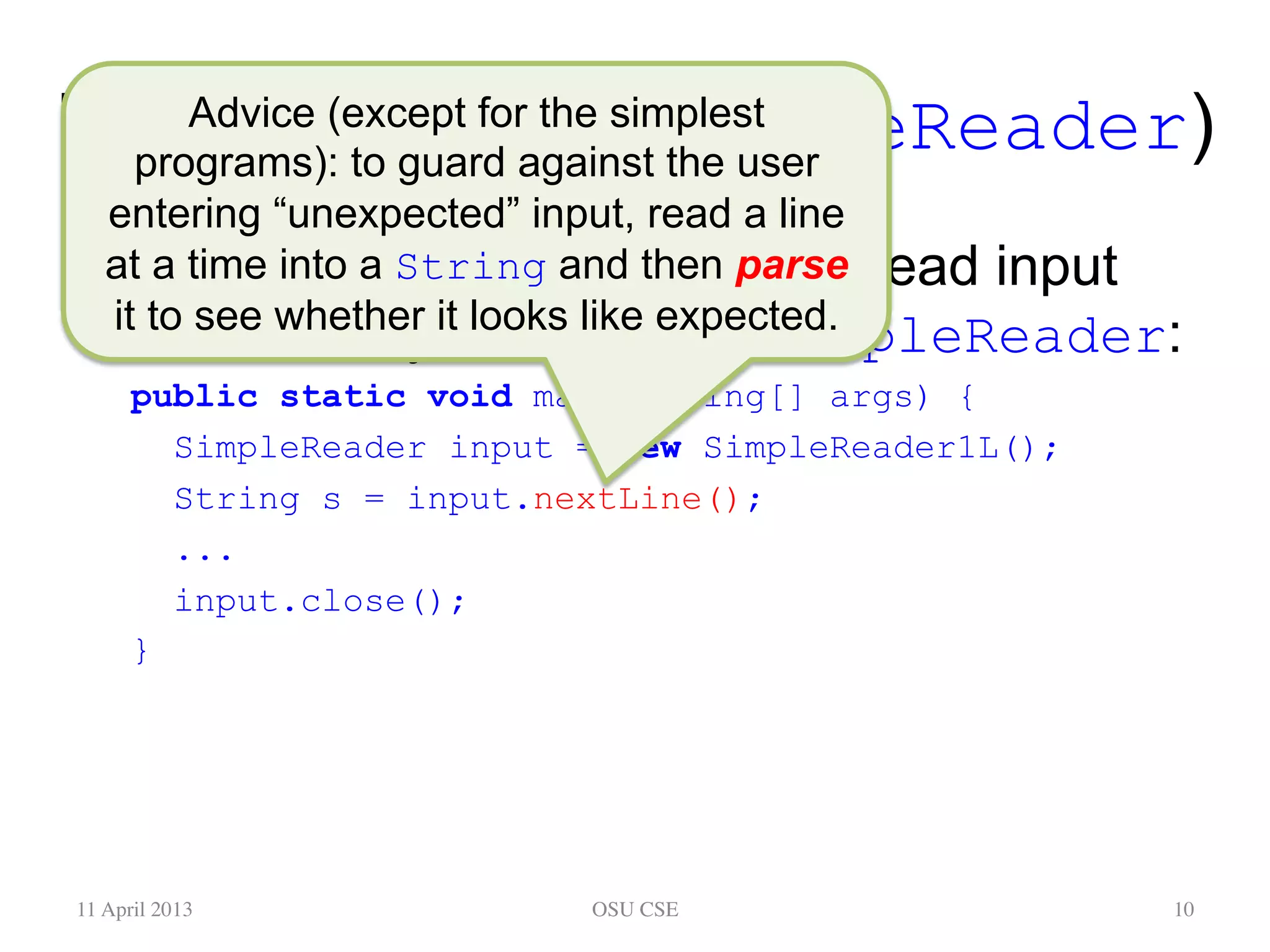 Keyboard Input (SimpleReader) •  Here’s some code in main to read input from the keyboard, using SimpleReader: public static void main(String[] args) { SimpleReader input = new SimpleReader1L(); String s = input.nextLine(); ... input.close(); } 11 April 2013 OSU CSE 10 Advice (except for the simplest programs): to guard against the user entering “unexpected” input, read a line at a time into a String and then parse it to see whether it looks like expected. 