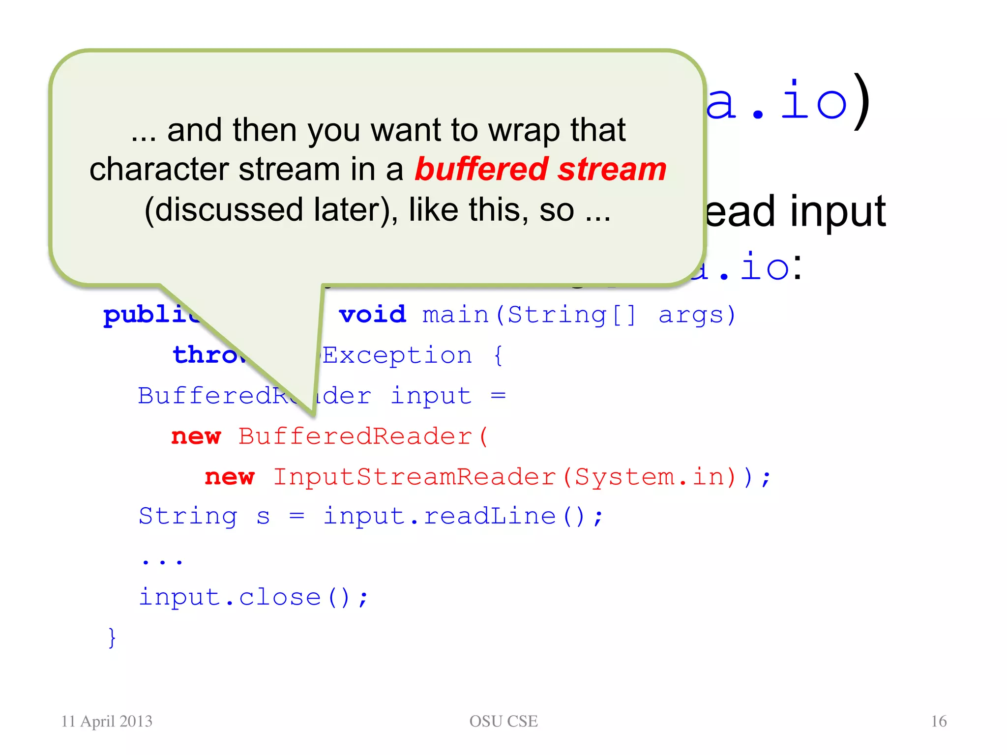 Keyboard Input (java.io) •  Here’s some code in main to read input from the keyboard, using java.io: public static void main(String[] args) throws IOException { BufferedReader input = new BufferedReader( new InputStreamReader(System.in)); String s = input.readLine(); ... input.close(); } 11 April 2013 OSU CSE 16 ... and then you want to wrap that character stream in a buffered stream (discussed later), like this, so ... 