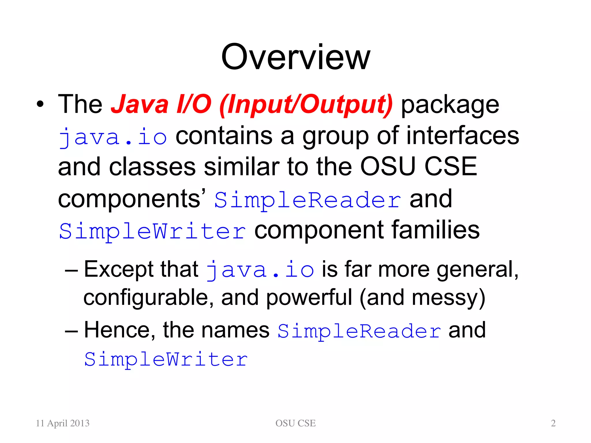 Overview •  The Java I/O (Input/Output) package java.io contains a group of interfaces and classes similar to the OSU CSE components’ SimpleReader and SimpleWriter component families – Except that java.io is far more general, configurable, and powerful (and messy) – Hence, the names SimpleReader and SimpleWriter 11 April 2013 OSU CSE 2 