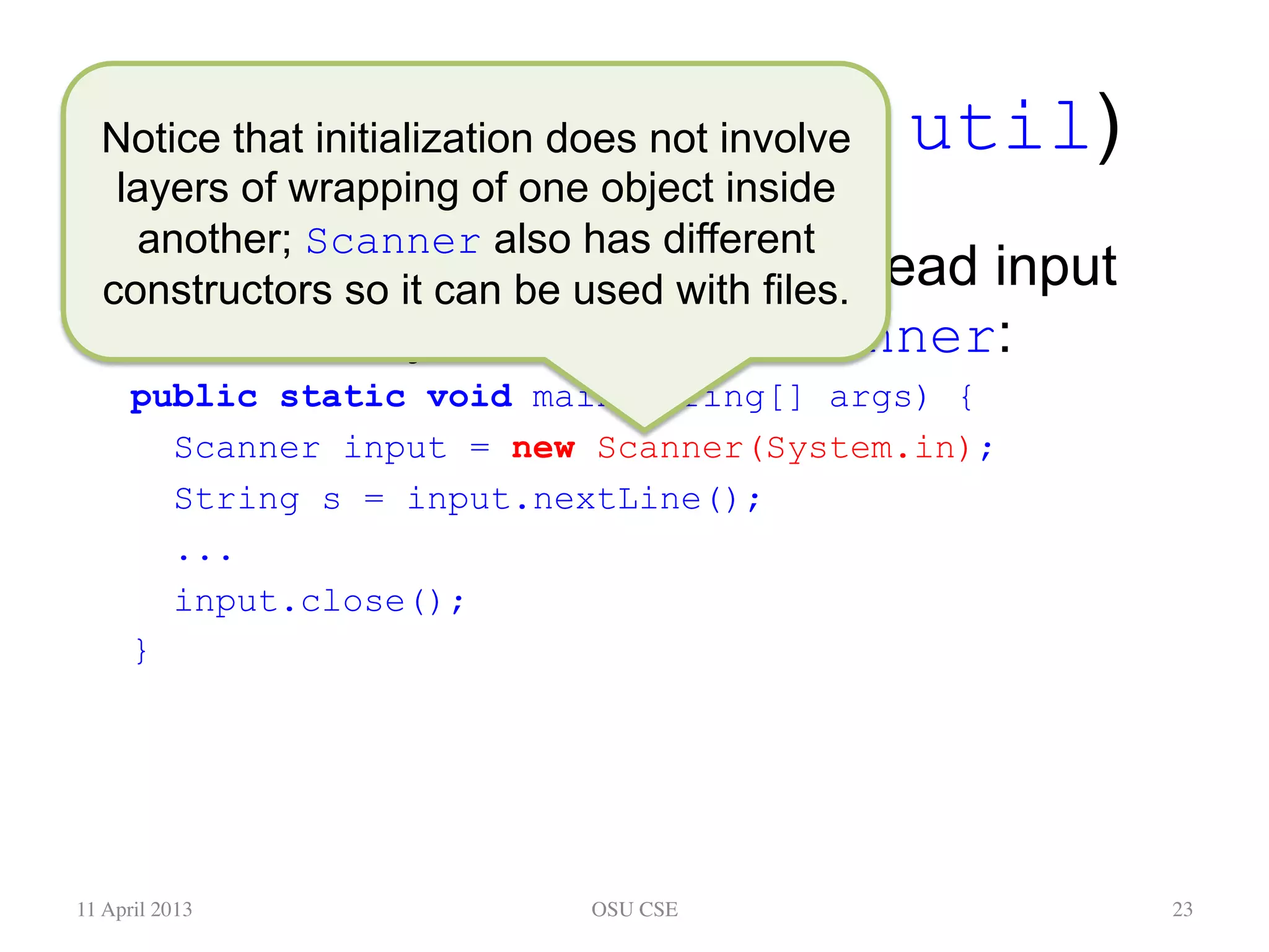 An Alternative (java.util) •  Here’s some code in main to read input from the keyboard, using Scanner: public static void main(String[] args) { Scanner input = new Scanner(System.in); String s = input.nextLine(); ... input.close(); } 11 April 2013 OSU CSE 23 Notice that initialization does not involve layers of wrapping of one object inside another; Scanner also has different constructors so it can be used with files. 