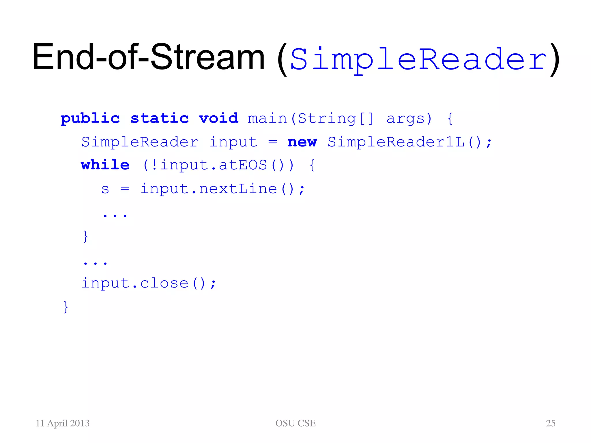 End-of-Stream (SimpleReader) public static void main(String[] args) { SimpleReader input = new SimpleReader1L(); while (!input.atEOS()) { s = input.nextLine(); ... } ... input.close(); } 11 April 2013 OSU CSE 25 