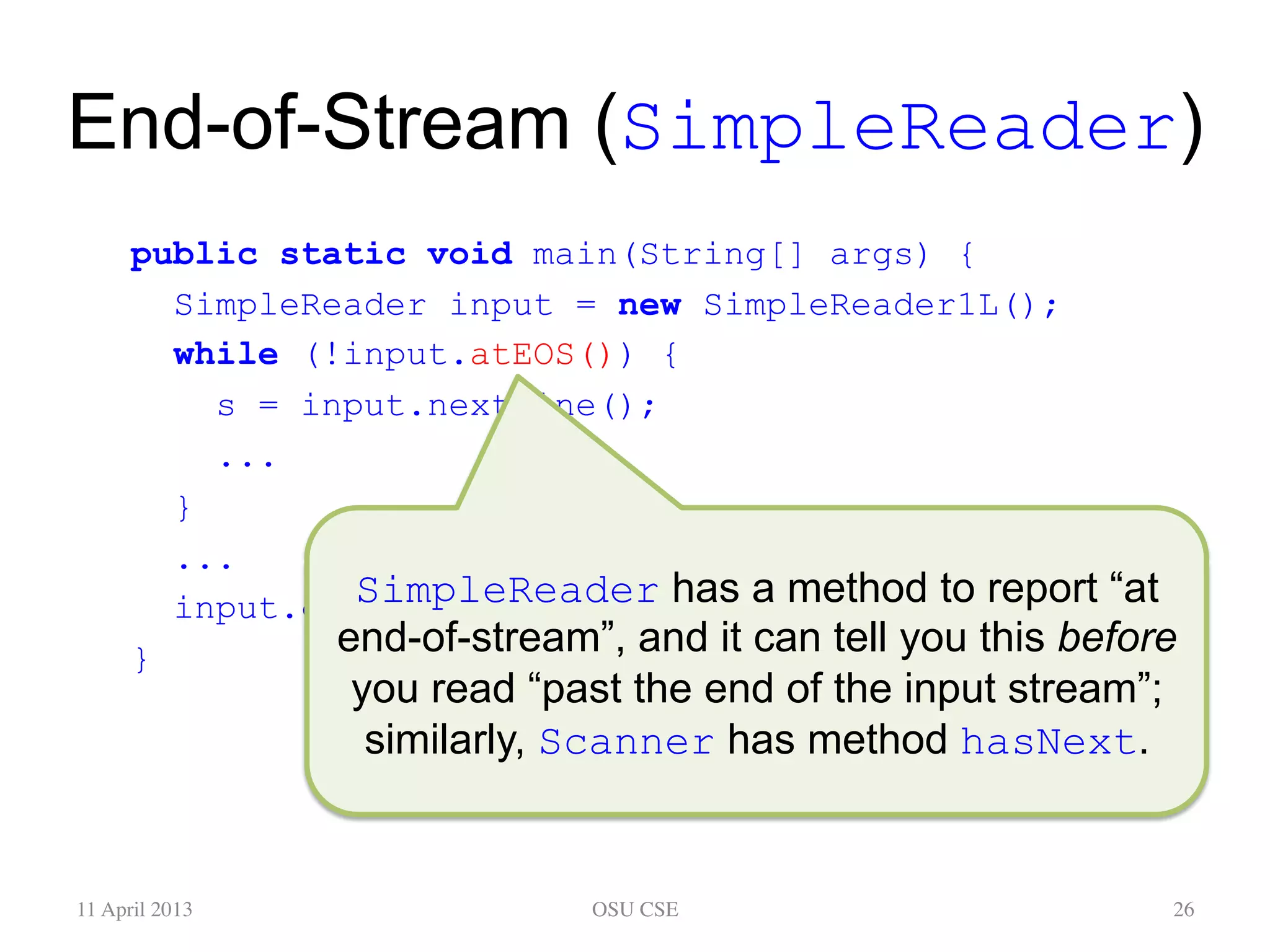 End-of-Stream (SimpleReader) public static void main(String[] args) { SimpleReader input = new SimpleReader1L(); while (!input.atEOS()) { s = input.nextLine(); ... } ... input.close(); } 11 April 2013 OSU CSE 26 SimpleReader has a method to report “at end-of-stream”, and it can tell you this before you read “past the end of the input stream”; similarly, Scanner has method hasNext. 