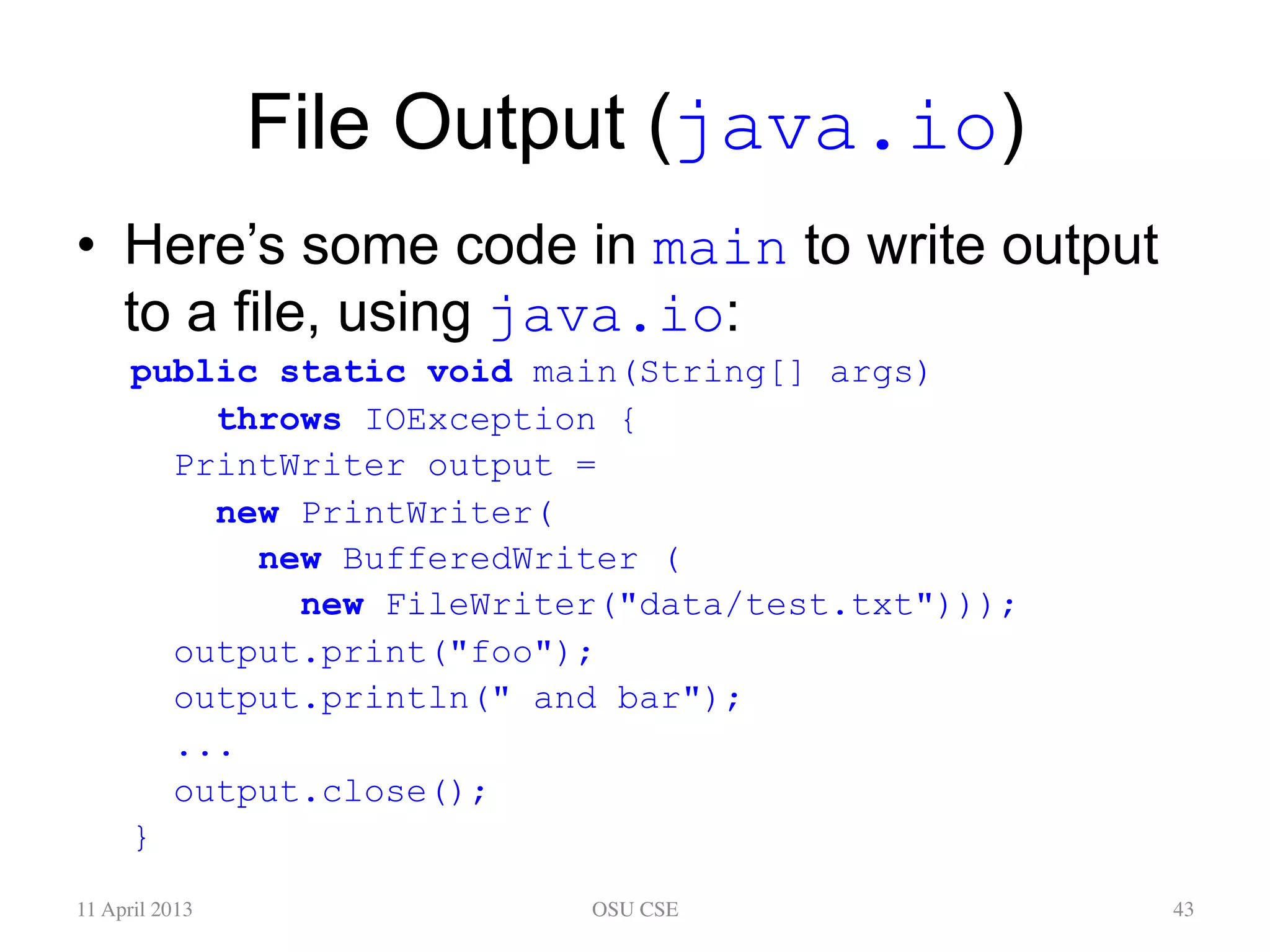 File Output (java.io) •  Here’s some code in main to write output to a file, using java.io: public static void main(String[] args) throws IOException { PrintWriter output = new PrintWriter( new BufferedWriter ( new FileWriter("data/test.txt"))); output.print("foo"); output.println(" and bar"); ... output.close(); } 11 April 2013 OSU CSE 43 