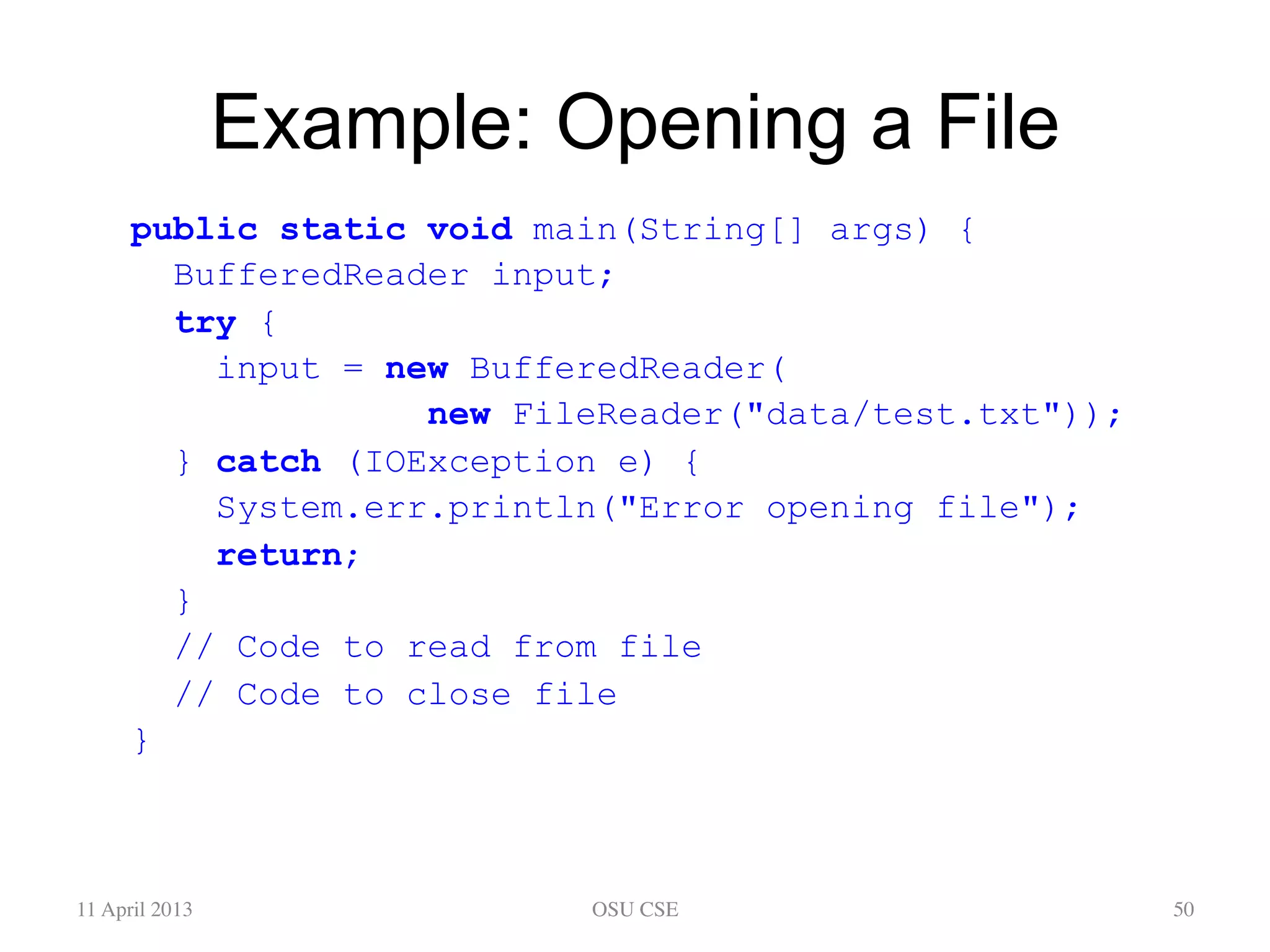 Example: Opening a File public static void main(String[] args) { BufferedReader input; try { input = new BufferedReader( new FileReader("data/test.txt")); } catch (IOException e) { System.err.println("Error opening file"); return; } // Code to read from file // Code to close file } 11 April 2013 OSU CSE 50 