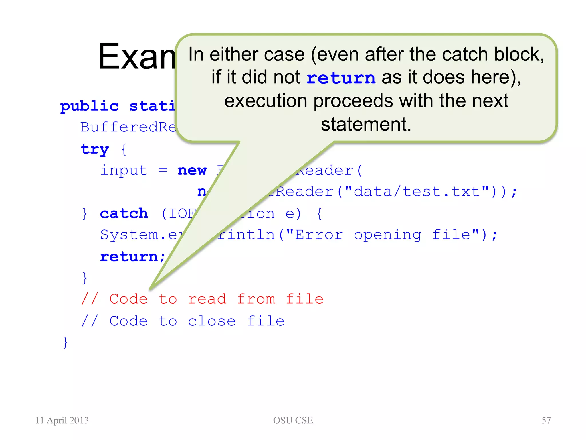 Example: Opening a File public static void main(String[] args) { BufferedReader input; try { input = new BufferedReader( new FileReader("data/test.txt")); } catch (IOException e) { System.err.println("Error opening file"); return; } // Code to read from file // Code to close file } 11 April 2013 OSU CSE 57 In either case (even after the catch block, if it did not return as it does here), execution proceeds with the next statement. 
