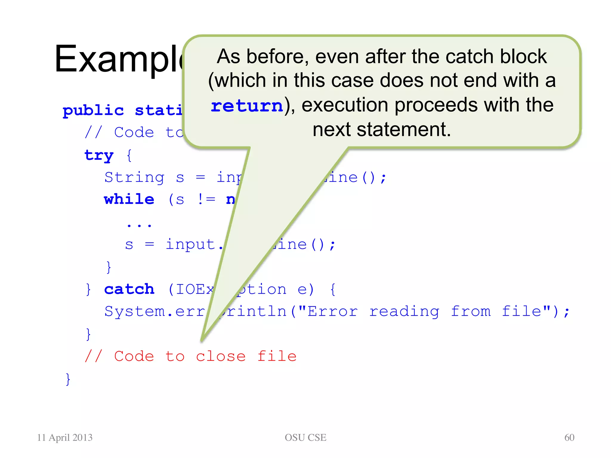 Example: Reading From a File public static void main(String[] args) { // Code to open file try { String s = input.readLine(); while (s != null) { ... s = input.readLine(); } } catch (IOException e) { System.err.println("Error reading from file"); } // Code to close file } 11 April 2013 OSU CSE 60 As before, even after the catch block (which in this case does not end with a return), execution proceeds with the next statement. 