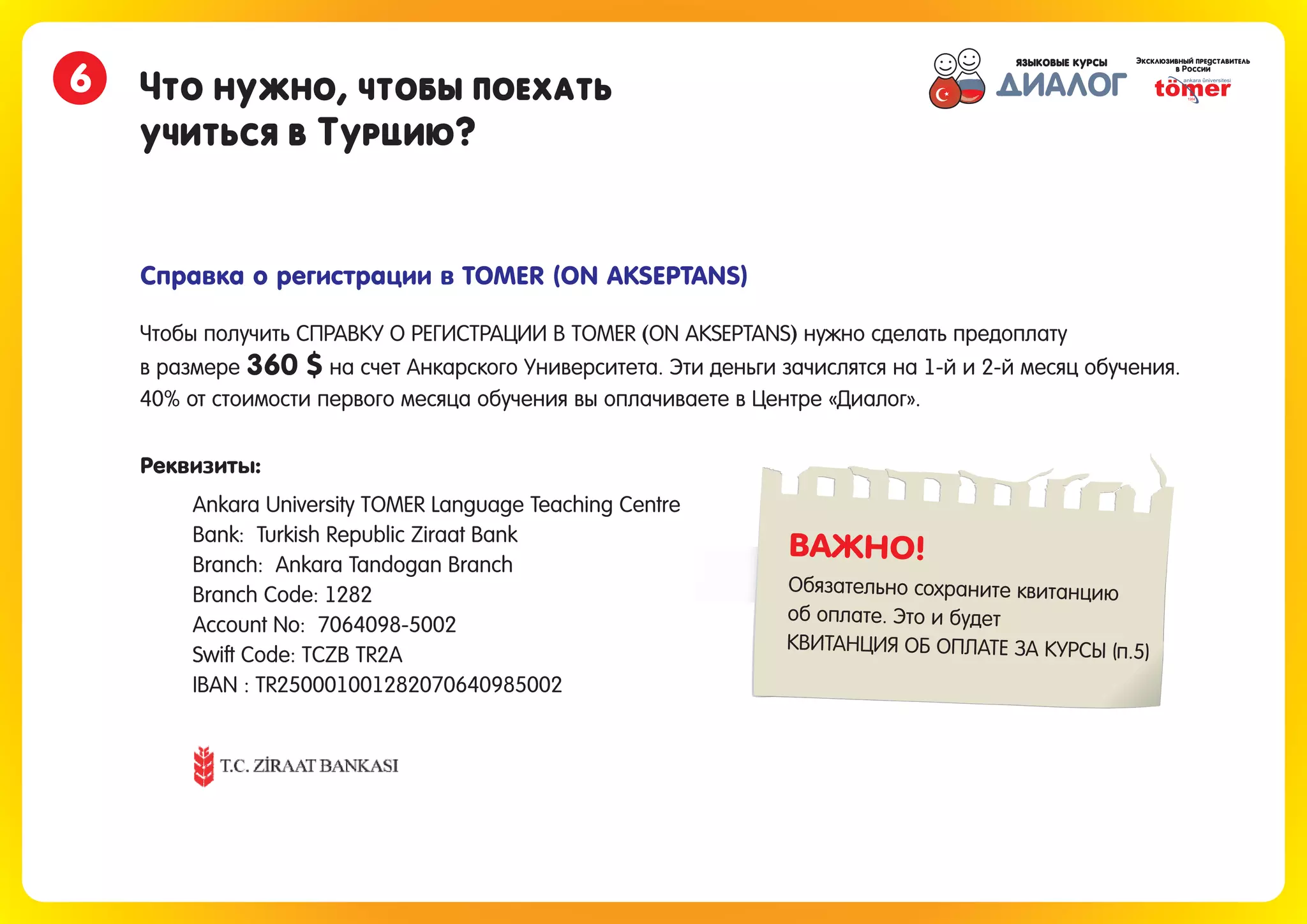 Что нужно, чтобы поехать
учиться в Турцию?
6
Справка о регистрации в TOMER (ON AKSEPTANS)
Чтобы получить СПРАВКУ О РЕГИСТРАЦИИ В TOMER ON AKSEPTANS нужно сделать предоплату
в размере на счет Анкарского Университета. Эти деньги зачислятся на 1-й и 2-й месяц обучения.
( )
360 $
40% от стоимости первого месяца обучения вы оплачиваете в Центре «Диалог».
Ankara University TOMER Language Teaching Centre
Bank: Turkish Republic Ziraat Bank
Branch: Ankara Tandogan Branch
Branch Code: 1282
Account No: 7064098-5002
Swift Code: TCZB TR2A
IBAN : TR250001001282070640985002
Реквизиты:
ВАЖНО!
Обязательно сохраните квитанцию
об оплате. Это и будет
КВИТАНЦИЯ ОБ ОПЛАТЕ ЗА КУРСЫ (п.5)
 