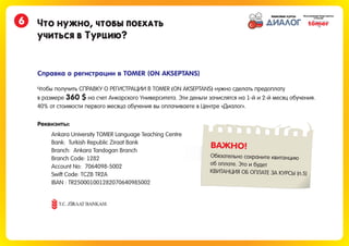 Что нужно, чтобы поехать
учиться в Турцию?
6
Справка о регистрации в TOMER (ON AKSEPTANS)
Чтобы получить СПРАВКУ О РЕГИСТРАЦИИ В TOMER ON AKSEPTANS нужно сделать предоплату
в размере на счет Анкарского Университета. Эти деньги зачислятся на 1-й и 2-й месяц обучения.
( )
360 $
40% от стоимости первого месяца обучения вы оплачиваете в Центре «Диалог».
Ankara University TOMER Language Teaching Centre
Bank: Turkish Republic Ziraat Bank
Branch: Ankara Tandogan Branch
Branch Code: 1282
Account No: 7064098-5002
Swift Code: TCZB TR2A
IBAN : TR250001001282070640985002
Реквизиты:
ВАЖНО!
Обязательно сохраните квитанцию
об оплате. Это и будет
КВИТАНЦИЯ ОБ ОПЛАТЕ ЗА КУРСЫ (п.5)
 