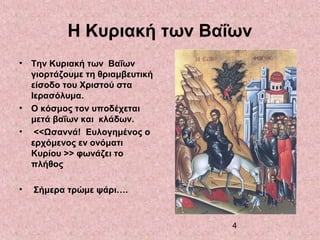 4
Η Κυριακή των Βαΐων
• Την Κυριακή των Βαΐων
γιορτάζουμε τη θριαμβευτική
είσοδο του Χριστού στα
Ιερασόλυμα.
• Ο κόσμος τον υποδέχεται
μετά βαΐων και κλάδων.
• <<Ωσαννά! Ευλογημένος ο
ερχόμενος εν ονόματι
Κυρίου >> φωνάζει το
πλήθος
• Σήμερα τρώμε ψάρι….
 
