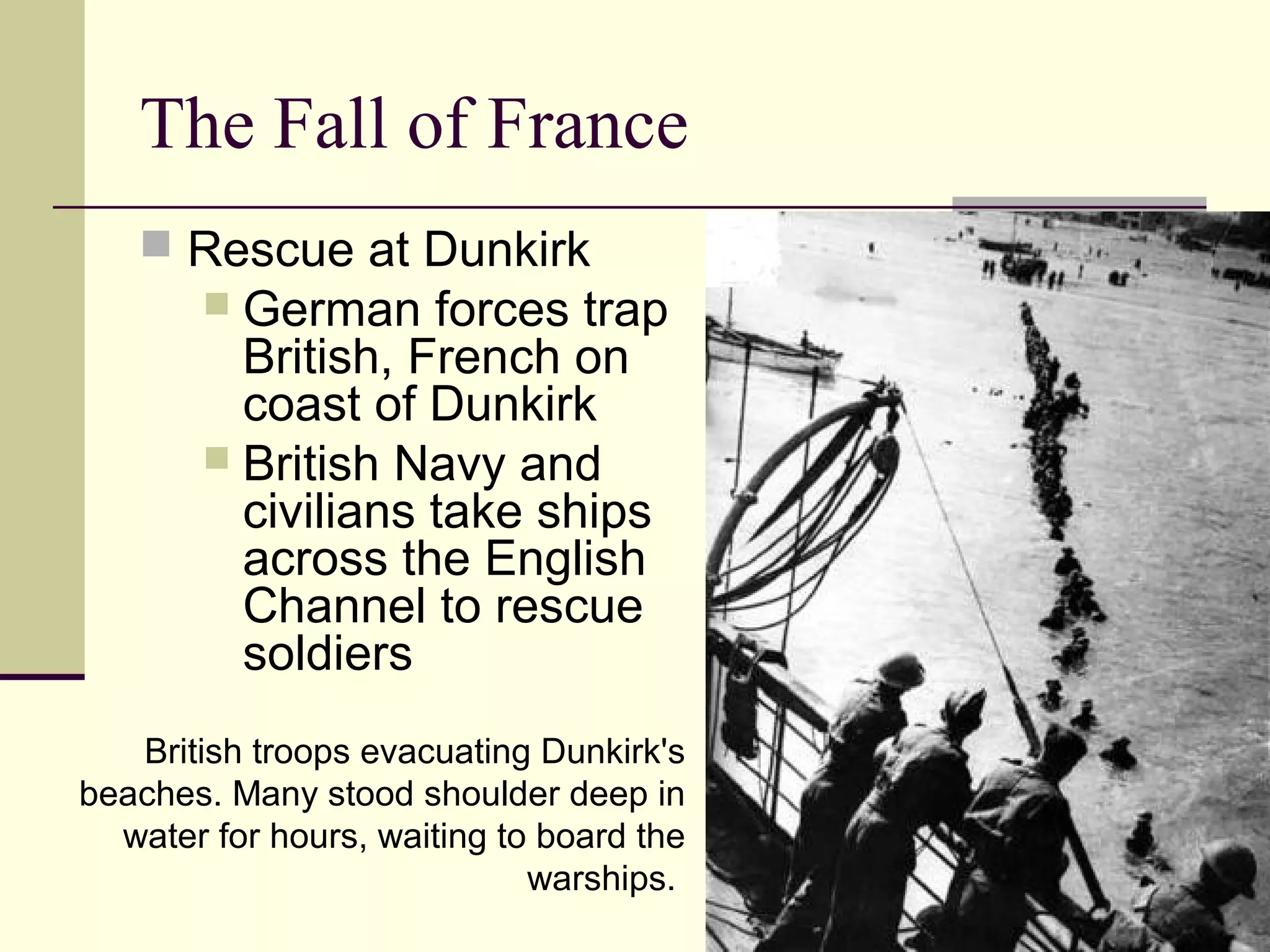 The Fall of France
 Rescue at Dunkirk
 German forces trap
British, French on
coast of Dunkirk
 British Navy and
civilians take ships
across the English
Channel to rescue
soldiers
British troops evacuating Dunkirk's
beaches. Many stood shoulder deep in
water for hours, waiting to board the
warships.
 