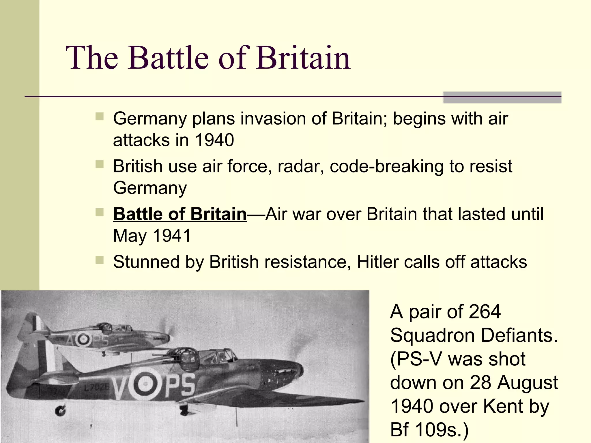 The Battle of Britain
 Germany plans invasion of Britain; begins with air
attacks in 1940
 British use air force, radar, code-breaking to resist
Germany
 Battle of Britain—Air war over Britain that lasted until
May 1941
 Stunned by British resistance, Hitler calls off attacks
A pair of 264
Squadron Defiants.
(PS-V was shot
down on 28 August
1940 over Kent by
Bf 109s.)
 