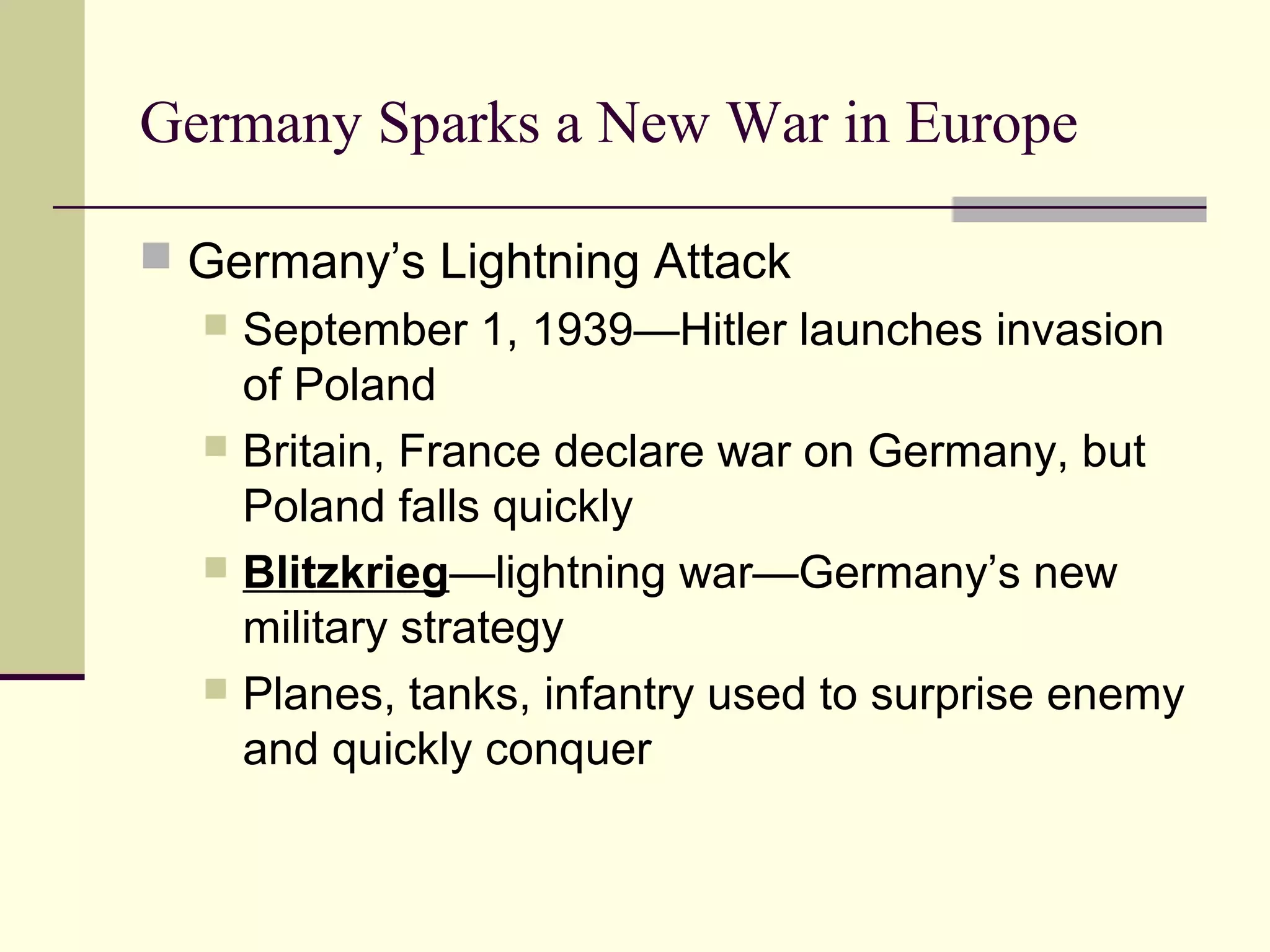 Germany Sparks a New War in Europe
 Germany’s Lightning Attack
 September 1, 1939—Hitler launches invasion
of Poland
 Britain, France declare war on Germany, but
Poland falls quickly
 Blitzkrieg—lightning war—Germany’s new
military strategy
 Planes, tanks, infantry used to surprise enemy
and quickly conquer
 