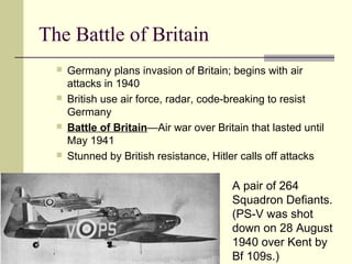 The Battle of Britain
 Germany plans invasion of Britain; begins with air
attacks in 1940
 British use air force, radar, code-breaking to resist
Germany
 Battle of Britain—Air war over Britain that lasted until
May 1941
 Stunned by British resistance, Hitler calls off attacks
A pair of 264
Squadron Defiants.
(PS-V was shot
down on 28 August
1940 over Kent by
Bf 109s.)
 