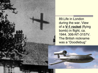 89.Life in London
during the war. View
of a V-1 rocket (flying
bomb) in flight, ca.
1944. 306-NT-3157V.
The British nickname
was a “Doodlebug”
 