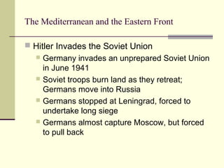 The Mediterranean and the Eastern Front
 Hitler Invades the Soviet Union
 Germany invades an unprepared Soviet Union
in June 1941
 Soviet troops burn land as they retreat;
Germans move into Russia
 Germans stopped at Leningrad, forced to
undertake long siege
 Germans almost capture Moscow, but forced
to pull back
 