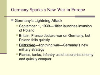 Germany Sparks a New War in Europe
 Germany’s Lightning Attack
 September 1, 1939—Hitler launches invasion
of Poland
 Britain, France declare war on Germany, but
Poland falls quickly
 Blitzkrieg—lightning war—Germany’s new
military strategy
 Planes, tanks, infantry used to surprise enemy
and quickly conquer
 