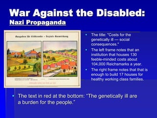 War Against the Disabled:
Nazi Propaganda
 The text in red at the bottom: “The genetically ill are
a burden for the people.”
 The title: "Costs for the
genetically ill — social
consequences."
 The left frame notes that an
institution that houses 130
feeble-minded costs about
104,000 Reichsmarks a year.
 The right frame notes that that is
enough to build 17 houses for
healthy working class families.
 