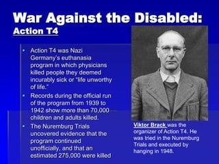 War Against the Disabled:
Action T4
 Action T4 was Nazi
Germany’s euthanasia
program in which physicians
killed people they deemed
incurably sick or “life unworthy
of life.”
 Records during the official run
of the program from 1939 to
1942 show more than 70,000
children and adults killed.
 The Nuremburg Trials
uncovered evidence that the
program continued
unofficially, and that an
estimated 275,000 were killed
Viktor Brack was the
organizer of Action T4. He
was tried in the Nuremburg
Trials and executed by
hanging in 1948.
 