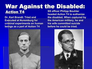 War Against the Disabled:
Action T4
Dr. Karl Brandt: Tried and
Executed at Nuremburg for
criminal experiments on human
beings as a part of Action T4
SS officer Philipp Bouhler
headed Action T4 to euthanize
the disabled. When captured by
the American military, he and
his wife committed suicide
before he could be tried.
 