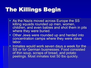 The Killings Begin
 As the Nazis moved across Europe the SS
killing squads rounded up men, women,
children, and even babies and shot them in pits
where they were buried.
 Other Jews were rounded up and herded into
concentration camps where they were slave
labor.
 Inmates would work seven days a week for the
SS or for German businesses. Food consisted
of thin soup, scraps of bread, and potato
peelings. Most inmates lost 50 lbs quickly.
 