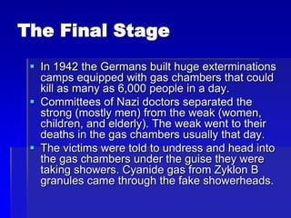 The Final Stage
 In 1942 the Germans built huge exterminations
camps equipped with gas chambers that could
kill as many as 6,000 people in a day.
 Committees of Nazi doctors separated the
strong (mostly men) from the weak (women,
children, and elderly). The weak went to their
deaths in the gas chambers usually that day.
 The victims were told to undress and head into
the gas chambers under the guise they were
taking showers. Cyanide gas from Zyklon B
granules came through the fake showerheads.
 