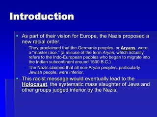 Introduction
 As part of their vision for Europe, the Nazis proposed a
new racial order.
 They proclaimed that the Germanic peoples, or Aryans, were
a “master race.” (a misuse of the term Aryan, which actually
refers to the Indo-European peoples who began to migrate into
the Indian subcontinent around 1500 B.C.)
 The Nazis claimed that all non-Aryan peoples, particularly
Jewish people, were inferior.
 This racist message would eventually lead to the
Holocaust, the systematic mass slaughter of Jews and
other groups judged inferior by the Nazis.
 