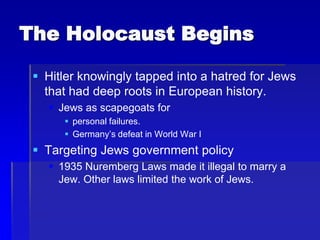 The Holocaust Begins
 Hitler knowingly tapped into a hatred for Jews
that had deep roots in European history.
 Jews as scapegoats for
 personal failures.
 Germany’s defeat in World War I
 Targeting Jews government policy
 1935 Nuremberg Laws made it illegal to marry a
Jew. Other laws limited the work of Jews.
 