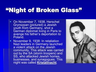“Night of Broken Glass”
 On November 7, 1938, Herschel
Grynszpan (pictured) a Jewish
youth from Germany, shot a
German diplomat living in Paris to
avenge his father’s deportation to
Poland.
 November 9, 1938: In retaliation
Nazi leaders in Germany launched
a violent attack on the Jewish
community. This attack was carried
out by the SA (storm troopers) and
SS, who attacked Jewish homes,
businesses, and synagogues. This
night was called Kristallnacht.
 