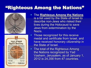 “Righteous Among the Nations”
 The Righteous Among the Nations
is a list used by the State of Israel to
describe non-Jews who risked their
lives during the Holocaust to save
Jews from extermination by the
Nazis.
 Those recognized for this receive
medal and certificate from Israel, and
have received honorary citizenship in
the State of Israel.
 The total of the Righteous Among
the Nations recognized by Yad
Vashem, Jerusalem, as of January 1,
2012 is 24,356 from 47 countries.
 