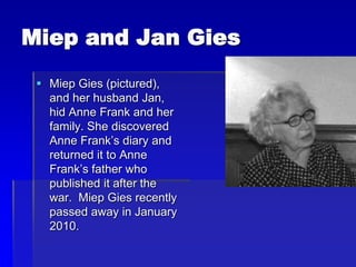 Miep and Jan Gies
 Miep Gies (pictured),
and her husband Jan,
hid Anne Frank and her
family. She discovered
Anne Frank’s diary and
returned it to Anne
Frank’s father who
published it after the
war. Miep Gies recently
passed away in January
2010.
 