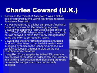 Charles Coward (U.K.)
 Known as the "Count of Auschwitz", was a British
soldier captured during World War II who rescued
Jews from Auschwitz.
 He was transferred to a labor camp near Auschwitz.
Because he knew the German language well,
Coward was appointed Red Cross liaison officer for
the 1,200-1,400 British prisoners. In this trusted role
he was allowed to move fairly freely throughout the
camp and often to surrounding towns.
 Coward and the other British prisoners smuggled
food and other items to the Jewish inmates, even
supplying dynamite to the Sonderkommando in a
partially successful attempt to blow up the gas
chambers and crematoria.
 Using Red Cross supplies he bribed SS guards to
buy corpses of the dead in order to fool the Germans
into thinking live prisoners had died along the roads
between the camps when they had actually
escaped.
 