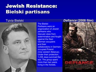 Jewish Resistance:
Bielski partisans
Tuvia Bielski Defiance (2008 film)
The Bielski
Partisans were an
organization of Jewish
partisans who
rescued Jews from
extermination and fought
against the Nazi
German occupiers
and their
collaborators in German-
occupied Poland
(now western Belarus).
Under their protection,
1,236 Jews survived the
war. The group spent
more than two years
living in the forests.
 