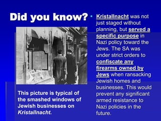 Did you know?  Kristallnacht was not
just staged without
planning, but served a
specific purpose in
Nazi policy toward the
Jews. The SA was
under strict orders to
confiscate any
firearms owned by
Jews when ransacking
Jewish homes and
businesses. This would
prevent any significant
armed resistance to
Nazi policies in the
future.
This picture is typical of
the smashed windows of
Jewish businesses on
Kristallnacht.
 