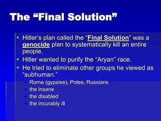 The “Final Solution”
 Hitler’s plan called the “Final Solution” was a
genocide plan to systematically kill an entire
people.
 Hitler wanted to purify the “Aryan” race.
 He tried to eliminate other groups he viewed as
“subhuman.”
 Roma (gypsies), Poles, Russians
 the insane
 the disabled
 the incurably ill
 