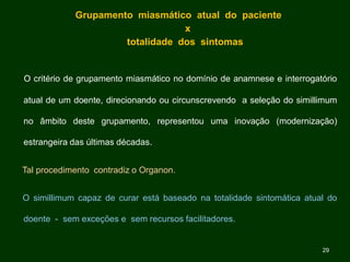 Grupamento miasmático atual do paciente
x
totalidade dos sintomas
O critério de grupamento miasmático no domínio de anamnese e interrogatório
atual de um doente, direcionando ou circunscrevendo a seleção do simillimum
no âmbito deste grupamento, representou uma inovação (modernização)
estrangeira das últimas décadas.
Tal procedimento contradiz o Organon.
O simillimum capaz de curar está baseado na totalidade sintomática atual do
doente - sem exceções e sem recursos facilitadores.
29
 