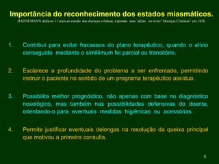 Importância do reconhecimento dos estados miasmáticos.
HAHNEMANN dedicou 11 anos ao estudo das doenças crônicas, expondo suas idéias no texto “Doenças Crônicas” em 1828.
1. Contribui para evitar fracassos do plano terapêutico, quando o alívio
conseguido mediante o simillimum foi parcial ou transitório.
2. Esclarece a profundidade do problema a ser enfrentado, permitindo
instruir o paciente no sentido de um programa terapêutico assíduo.
3. Possibilita melhor prognóstico, não apenas com base no diagnóstico
nosológico, mas também nas possibilidades defensivas do doente,
orientando-o para eventuais medidas higiênicas ou acessórias.
4. Permite justificar eventuais delongas na resolução da queixa principal
que motivou a primeira consulta.
5
 