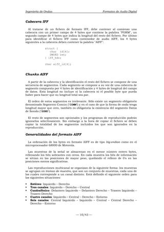 Ingeniería de Ondas Formatos de Audio Digital 
Cabecera IFF 
Al tratarse de un fichero de formato IFF, debe contener al comienzo una 
cabecera con un primer campo de 4 bytes que contiene la palabra FORM, un 
segundo campo de 4 bytes que indica la longitud del resto del fichero. Por último 
para identificar el fichero IFF como contenedor de audio AIFF, los 4 bytes 
siguientes a la cabecera deben contener la palabra AIFF: 
— 10/43 — 
struct { 
char id[4]; 
DWORD len; 
} iff_hdr; 
char aiff_id[4]; 
Chunks AIFF 
A partir de la cabecera y la identificación el resto del fichero se compone de una 
secuencia de segmentos. Cada segmento se compone a su vez de una cabecera de 
segmento compuesta por 4 bytes de identificación y 4 bytes de longitud del campo 
de datos. Esta longitud no incluye ni la cabecera ni el posible byte que pueda 
haber para hacer que su longitud total sea par. 
El orden de estos segmentos es irrelevante. Sólo existe un segmento obligatorio 
denominado Segmento Común (COMM) y en el caso de que la forma de onda tenga 
longitud mayor que cero, también es obligatoria la existencia del segmento Datos 
de Sonido (SSND). 
El resto de segmentos son opcionales y los programas de reproducción podrán 
ignorarlos selectivamente. Sin embargo a la hora de copiar el fichero se deben 
copiar la totalidad de los segmentos incluidos los que son ignorados en la 
reproducción. 
Generalidades del formato AIFF 
La ordenación de los bytes en formato AIFF es de tipo big-endian como en el 
microprocesador 68000 de Motorola. 
Las muestras de la señal se almacenan en el menor número entero bytes, 
rellenando los bits sobrantes con ceros. En cada muestra los bits de información 
se sitúan en las posiciones de mayor peso, quedando el relleno de 0's en las 
posiciones menos significativas. 
Las reproducciones multicanal se organizan de la siguiente forma: los muestras 
se agrupan en tramas de muestra, que son un conjunto de muestras, cada una de 
las cuales corresponde a un canal distinto. Está definido el siguiente orden para 
las siguientes situaciones: 
ƒ Estéreo: Izquierdo – Derecho 
ƒ Tres canales: Izquierdo – Derecho – Central 
ƒ Cuadrafónico: Delantero Izquierdo – Delantero Derecho – Trasero Izquierdo – 
Trasero Derecho 
ƒ Cuatro canales: Izquierdo – Central – Derecho – Entorno 
ƒ Seis canales: Central Izquierdo – Izquierdo – Central – Central Derecho – 
Derecho – Entorno 
 