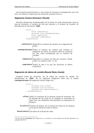 Ingeniería de Ondas Formatos de Audio Digital 
Las muestras pertenecientes a una trama de muestra se empaquetan una tras 
otra, sin rellenos, al igual que las tramas de muestra entre sí. 
Segmento Común (Common Chunk) 
Describe parámetros fundamentales de la forma de onda almacenada como la 
tasa de muestreo, el número de bits por muestra y el número de canales. Se 
identifica por la secuencia COMM. 
— 11/43 — 
struct { 
short numChannels; 
unsigned long numSampleFrames; 
short sampleSize; 
extended1 sampleRate; 
}CommonChunk; 
numChannels Especifica el número de canales en el segmento de 
datos. 
numSampleFrames Indica el número de cuadros que contiene el 
segmento de datos. El número total de muestras 
es este valor multiplicado por el número de 
canales. 
sampleSize Especifica el número de bits por muestra. Puede 
tomar un número entre 1 y 32. 
sampleRate Indica la tasa a la que las muestras se deben 
reproducir. 
Segmento de datos de sonido (Sound Data chunk) 
Contiene todos las muestras, las de todos los canales de sonido. Su 
identificativo es SSND. Es un segmento obligatorio salvo que el campo 
numSampleFrames del segmento común valga cero. 
struct { 
unsigned long offset; 
unsigned long blockSize; 
unsigned char WaveformData[]; 
} SoundDataChunk; 
offset Indica el comienzo de la primera trama de muestras. En 
la mayoría de los casos no se empleará y contendrá un 
valor cero. Su utilización está asociada a la alineación en 
bloques. 
blockSize Tamaño de bloque. Es el número de bytes de los bloques 
a los que la forma de onda se alinea. 
WaveformData Los datos de la forma de onda. 
1 El tipo de dato extended hace referencia a un número en coma flotante de 80 bits definido en el 
estándar IEEE 754. 
 