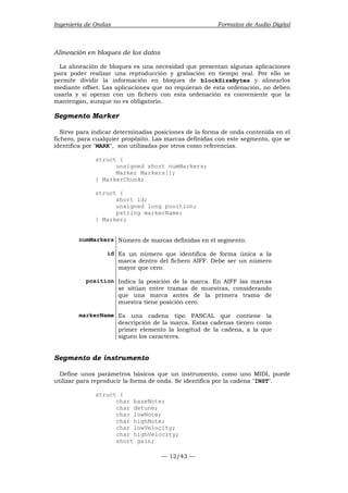 Ingeniería de Ondas Formatos de Audio Digital 
Alineación en bloques de los datos 
La alineación de bloques es una necesidad que presentan algunas aplicaciones 
para poder realizar una reproducción y grabación en tiempo real. Por ello se 
permite dividir la información en bloques de blockSizeBytes y alinearlos 
mediante offset. Las aplicaciones que no requieran de esta ordenación, no deben 
usarla y si operan con un fichero con esta ordenación es conveniente que la 
mantengan, aunque no es obligatorio. 
Segmento Marker 
Sirve para indicar determinadas posiciones de la forma de onda contenida en el 
fichero, para cualquier propósito. Las marcas definidas con este segmento, que se 
identifica por MARK, son utilizadas por otros como referencias. 
— 12/43 — 
struct { 
unsigned short numMarkers; 
Marker Markers[]; 
} MarkerChunk; 
struct { 
short id; 
unsigned long position; 
pstring markerName; 
} Marker; 
numMarkers Número de marcas definidas en el segmento. 
id Es un número que identifica de forma única a la 
marca dentro del fichero AIFF. Debe ser un número 
mayor que cero. 
position Indica la posición de la marca. En AIFF las marcas 
se sitúan entre tramas de muestras, considerando 
que una marca antes de la primera trama de 
muestra tiene posición cero. 
markerName Es una cadena tipo PASCAL que contiene la 
descripción de la marca. Estas cadenas tienen como 
primer elemento la longitud de la cadena, a la que 
siguen los caracteres. 
Segmento de instrumento 
Define unos parámetros básicos que un instrumento, como uno MIDI, puede 
utilizar para reproducir la forma de onda. Se identifica por la cadena INST. 
struct { 
char baseNote; 
char detune; 
char lowNote; 
char highNote; 
char lowVelocity; 
char highVelocity; 
short gain; 
 