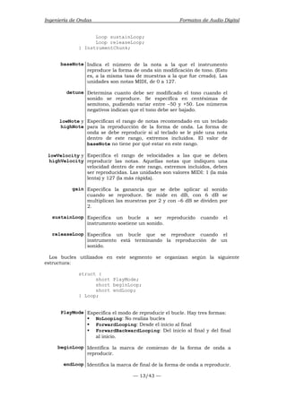 Ingeniería de Ondas Formatos de Audio Digital 
Loop sustainLoop; 
Loop releaseLoop; 
— 13/43 — 
} InstrumentChunk; 
baseNote Indica el número de la nota a la que el instrumento 
reproduce la forma de onda sin modificación de tono. (Esto 
es, a la misma tasa de muestras a la que fue creado). Las 
unidades son notas MIDI, de 0 a 127. 
detune Determina cuanto debe ser modificado el tono cuando el 
sonido se reproduce. Se especifica en centésimas de 
semitono, pudiendo variar entre –50 y +50. Los números 
negativos indican que el tono debe ser bajado. 
lowNote y 
highNote 
Especifican el rango de notas recomendado en un teclado 
para la reproducción de la forma de onda. La forma de 
onda se debe reproducir si al teclado se le pide una nota 
dentro de este rango, extremos incluidos. El valor de 
baseNote no tiene por qué estar en este rango. 
lowVelocity y 
highVelocity 
Especifica el rango de velocidades a las que se deben 
reproducir las notas. Aquellas notas que indiquen una 
velocidad dentro de este rango, extremos incluidos, deben 
ser reproducidas. Las unidades son valores MIDI: 1 (la más 
lenta) y 127 (la más rápida). 
gain Especifica la ganancia que se debe aplicar al sonido 
cuando se reproduce. Se mide en dB, con 6 dB se 
multiplican las muestras por 2 y con –6 dB se dividen por 
2. 
sustainLoop Especifica un bucle a ser reproducido cuando el 
instrumento sostiene un sonido. 
releaseLoop Especifica un bucle que se reproduce cuando el 
instrumento está terminando la reproducción de un 
sonido. 
Los bucles utilizados en este segmento se organizan según la siguiente 
estructura: 
struct { 
short PlayMode; 
short beginLoop; 
short endLoop; 
} Loop; 
PlayMode Especifica el modo de reproducir el bucle. Hay tres formas: 
ƒ NoLooping: No realiza bucles 
ƒ ForwardLooping: Desde el inicio al final 
ƒ ForwardBackwardLooping: Del inicio al final y del final 
al inicio. 
beginLoop Identifica la marca de comienzo de la forma de onda a 
reproducir. 
endLoop Identifica la marca de final de la forma de onda a reproducir. 
 