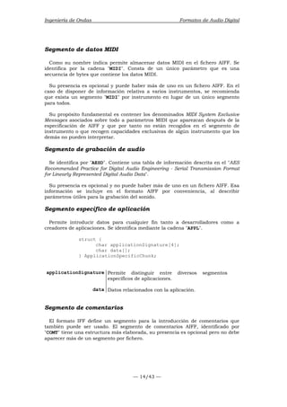 Ingeniería de Ondas Formatos de Audio Digital 
Segmento de datos MIDI 
Como su nombre indica permite almacenar datos MIDI en el fichero AIFF. Se 
identifica por la cadena MIDI. Consta de un único parámetro que es una 
secuencia de bytes que contiene los datos MIDI. 
Su presencia es opcional y puede haber más de uno en un fichero AIFF. En el 
caso de disponer de información relativa a varios instrumentos, se recomienda 
que exista un segmento MIDI por instrumento en lugar de un único segmento 
para todos. 
Su propósito fundamental es contener los denominados MIDI System Exclusive 
Messages asociados sobre todo a parámetros MIDI que aparezcan después de la 
especificación de AIFF y que por tanto no están recogidos en el segmento de 
instrumento o que recogen capacidades exclusivas de algún instrumento que los 
demás no pueden interpretar. 
Segmento de grabación de audio 
Se identifica por AESD. Contiene una tabla de información descrita en el AES 
Recommended Practice for Digital Audio Engineering - Serial Transmission Format 
for Linearly Represented Digital Audio Data. 
Su presencia es opcional y no puede haber más de uno en un fichero AIFF. Esa 
información se incluye en el formato AIFF por conveniencia, al describir 
parámetros útiles para la grabación del sonido. 
Segmento específico de aplicación 
Permite introducir datos para cualquier fin tanto a desarrolladores como a 
creadores de aplicaciones. Se identifica mediante la cadena APPL. 
— 14/43 — 
struct { 
char applicationSignature[4]; 
char data[]; 
} ApplicationSpecificChunk; 
applicationSignature Permite distinguir entre diversos segmentos 
específicos de aplicaciones. 
data Datos relacionados con la aplicación. 
Segmento de comentarios 
El formato IFF define un segmento para la introducción de comentarios que 
también puede ser usado. El segmento de comentarios AIFF, identificado por 
COMT tiene una estructura más elaborada, su presencia es opcional pero no debe 
aparecer más de un segmento por fichero. 
 