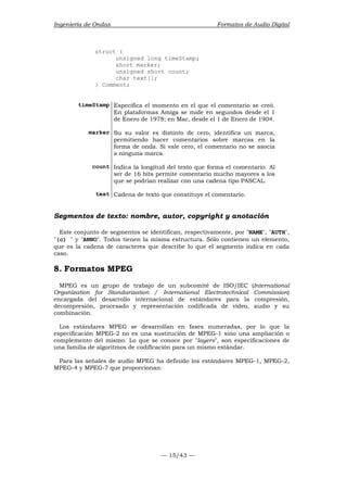 Ingeniería de Ondas Formatos de Audio Digital 
— 15/43 — 
struct { 
unsigned long timeStamp; 
short marker; 
unsigned short count; 
char text[]; 
} Comment; 
timeStamp Especifica el momento en el que el comentario se creó. 
En plataformas Amiga se mide en segundos desde el 1 
de Enero de 1978; en Mac, desde el 1 de Enero de 1904. 
marker Su su valor es distinto de cero, identifica un marca, 
permitiendo hacer comentarios sobre marcas en la 
forma de onda. Si vale cero, el comentario no se asocia 
a ninguna marca. 
count Indica la longitud del texto que forma el comentario. Al 
ser de 16 bits permite comentario mucho mayores a los 
que se podrían realizar con una cadena tipo PASCAL. 
text Cadena de texto que constituye el comentario. 
Segmentos de texto: nombre, autor, copyright y anotación 
Este conjunto de segmentos se identifican, respectivamente, por NAME, AUTH, 
(c)  y ANNO. Todos tienen la misma estructura. Sólo contienen un elemento, 
que es la cadena de caracteres que describe lo que el segmento indica en cada 
caso. 
8. Formatos MPEG 
MPEG es un grupo de trabajo de un subcomité de ISO/IEC (International 
Organization for Standarization / International Electrotechnical Commission) 
encargada del desarrollo internacional de estándares para la compresión, 
decompresión, procesado y representación codificada de vídeo, audio y su 
combinación. 
Los estándares MPEG se desarrollan en fases numeradas, por lo que la 
especificación MPEG-2 no es una sustitución de MPEG-1 sino una ampliación o 
complemento del mismo. Lo que se conoce por layers, son especificaciones de 
una familia de algoritmos de codificación para un mismo estándar. 
Para las señales de audio MPEG ha definido los estándares MPEG-1, MPEG-2, 
MPEG-4 y MPEG-7 que proporcionan: 
 