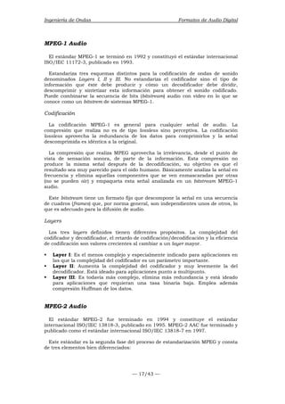 Ingeniería de Ondas Formatos de Audio Digital 
MPEG-1 Audio 
El estándar MPEG-1 se terminó en 1992 y constituyó el estándar internacional 
ISO/IEC 11172-3, publicado en 1993. 
Estandariza tres esquemas distintos para la codificación de ondas de sonido 
denominados Layers I, II y III. No estandariza el codificador sino el tipo de 
información que éste debe producir y cómo un decodificador debe dividir, 
descomprimir y sintetizar esta información para obtener el sonido codificado. 
Puede combinarse la secuencia de bits (bitstream) audio con vídeo en lo que se 
conoce como un bitstrem de sistemas MPEG-1. 
Codificación 
La codificación MPEG-1 es general para cualquier señal de audio. La 
compresión que realiza no es de tipo lossless sino perceptiva. La codificación 
lossless aprovecha la redundancia de los datos para comprimirlos y la señal 
descomprimida es idéntica a la original. 
La compresión que realiza MPEG aprovecha la irrelevancia, desde el punto de 
vista de sensación sonora, de parte de la información. Esta compresión no 
produce la misma señal después de la decodificación, su objetivo es que el 
resultado sea muy parecido para el oído humano. Básicamente analiza la señal en 
frecuencia y elimina aquellas componentes que se ven enmascaradas por otras 
(no se pueden oír) y empaqueta esta señal analizada en un bitstream MPEG-1 
audio. 
Este bitstream tiene un formato fijo que descompone la señal en una secuencia 
de cuadros (frames) que, por norma general, son independientes unos de otros, lo 
que es adecuado para la difusión de audio. 
Layers 
Los tres layers definidos tienen diferentes propósitos. La complejidad del 
codificador y decodificador, el retardo de codificación/decodificación y la eficiencia 
de codificación son valores crecientes al cambiar a un layer mayor. 
ƒ Layer I: Es el menos complejo y especialmente indicado para aplicaciones en 
las que la complejidad del codificador es un parámetro importante. 
ƒ Layer II: Aumenta la complejidad del codificador y muy levemente la del 
decodificador. Está ideado para aplicaciones punto a multipunto. 
ƒ Layer III: Es todavía más complejo, elimina más redundancia y está ideado 
para aplicaciones que requieran una tasa binaria baja. Emplea además 
compresión Huffman de los datos. 
MPEG-2 Audio 
El estándar MPEG-2 fue terminado en 1994 y constituye el estándar 
internacional ISO/IEC 13818-3, publicado en 1995. MPEG-2 AAC fue terminado y 
publicado como el estándar internacional ISO/IEC 13818-7 en 1997. 
Este estándar es la segunda fase del proceso de estandarización MPEG y consta 
de tres elementos bien diferenciados: 
— 17/43 — 
 