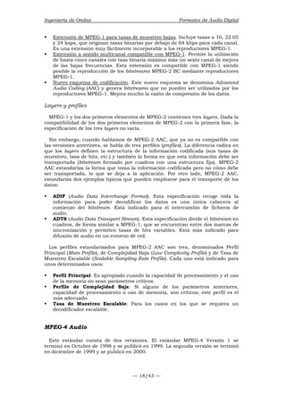 Ingeniería de Ondas Formatos de Audio Digital 
ƒ Extensión de MPEG-1 para tasas de muestreo bajas. Incluye tasas a 16, 22.05 
y 24 ksps, que originan tasas binarias por debajo de 64 kbps para cada canal. 
Es una extensión muy fácilmente incorporable a los reproductores MPEG-1. 
ƒ Extensión a sonido multicanal compatible con MPEG-1. Permite la utilización 
de hasta cinco canales con tasa binaria máxima más un sexto canal de mejora 
de las bajas frecuencias. Esta extensión es compatible con MPEG-1 siendo 
posible la reproducción de los bitstreams MPEG-2 BC mediante reproductores 
MPEG-1. 
ƒ Nuevo esquema de codificación. Este nuevo esquema se denomina Advanced 
Audio Coding (AAC) y genera bitstreams que no pueden ser utilizados por los 
reproductores MPEG-1. Mejora mucho la razón de compresión de los datos. 
Layers y profiles 
MPEG-1 y los dos primeros elementos de MPEG-2 contienen tres layers. Dada la 
compatibilidad de los dos primeros elementos de MPEG-2 con la primera fase, la 
especificación de los tres layers no varía. 
Sin embargo, cuando hablamos de MPEG-2 AAC, que ya no es compatible con 
las versiones anteriores, se habla de tres perfiles (profiles). La diferencia radica en 
que los layers definen la estructura de la información codificada (sus tasas de 
muestreo, tasa de bits, etc.) y también la forma en que esta información debe ser 
transportada (bitstream formado por cuadros con una estructura fija). MPEG-2 
AAC estandariza la forma que toma la información codificada pero no cómo debe 
ser transportada, lo que se deja a la aplicación. Por otro lado, MPEG-2 AAC, 
estandariza dos ejemplos típicos que pueden emplearse para el transporte de los 
datos: 
ƒ ADIF (Audio Data Interchange Format). Esta especificación recoge toda la 
información para poder decodificar los datos es una única cabecera al 
comienzo del bitstream. Está indicado para el intercambio de ficheros de 
audio. 
ƒ ADTS (Audio Data Transport Stream). Esta especificación divide el bitstream en 
cuadros, de forma similar a MPEG-1, que se encuentran entre dos marcas de 
sincronización y permiten tasas de bits variables. Está más indicado para 
difusión de audio en un entorno de red. 
Los perfiles estandarizados para MPEG-2 AAC son tres, denominados Perfil 
Principal (Main Profile), de Complejidad Baja (Low Complexity Profile) y de Tasa de 
Muestreo Escalable (Scalable Sampling Rate Profile). Cada uno está indicado para 
unos determinados usos: 
ƒ Perfil Principal: Es apropiado cuando la capacidad de procesamiento y el uso 
de la memoria no sean parámetros críticos. 
ƒ Perfile de Complejidad Baja: Si alguno de los parámetros anteriores, 
capacidad de procesamiento o uso de memoria, son críticos; este perfil es el 
más adecuado. 
ƒ Tasa de Muestreo Escalable: Para los casos en los que se requiera un 
— 18/43 — 
decodificador escalable. 
MPEG-4 Audio 
Este estándar consta de dos versiones. El estándar MPEG-4 Versión 1 se 
terminó en Octubre de 1998 y se publicó en 1999. La segunda versión se terminó 
en diciembre de 1999 y se publicó en 2000. 
 